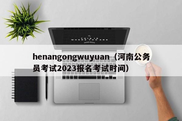 henangongwuyuan（河南公务员考试2023报名考试时间）