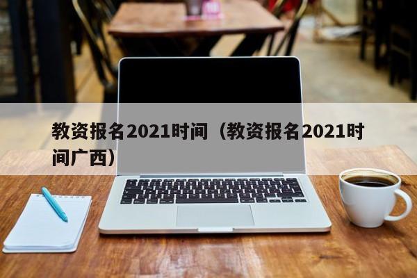 教资报名2021时间（教资报名2021时间广西）