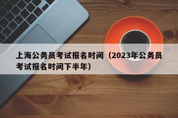 上海公务员考试报名时间（2023年公务员考试报名时间下半年）