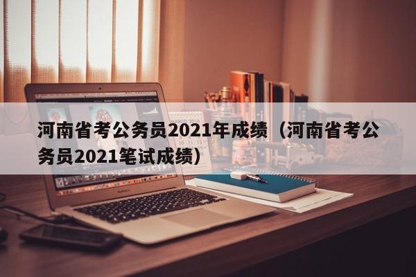 河南省考公务员2021年成绩（河南省考公务员2021笔试成绩）