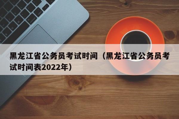 黑龙江省公务员考试时间（黑龙江省公务员考试时间表2022年）