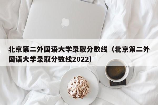 北京第二外国语大学录取分数线（北京第二外国语大学录取分数线2022）