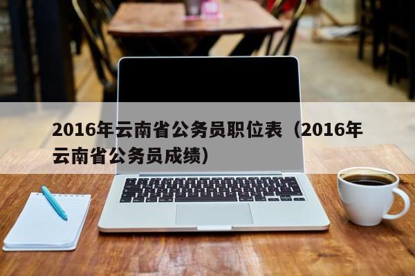 2016年云南省公务员职位表（2016年云南省公务员成绩）