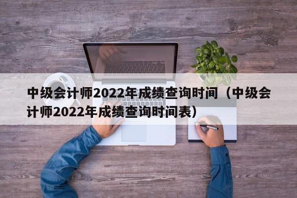 中级会计师2022年成绩查询时间（中级会计师2022年成绩查询时间表）