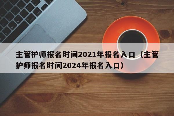 主管护师报名时间2021年报名入口（主管护师报名时间2024年报名入口）