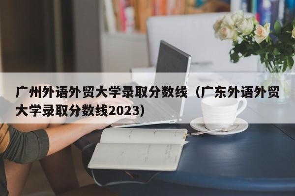 广州外语外贸大学录取分数线（广东外语外贸大学录取分数线2023）