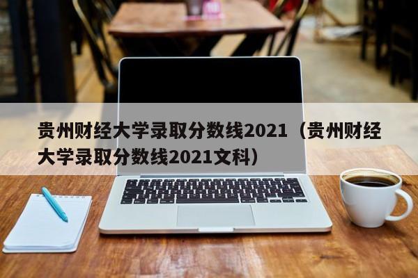 贵州财经大学录取分数线2021（贵州财经大学录取分数线2021文科）