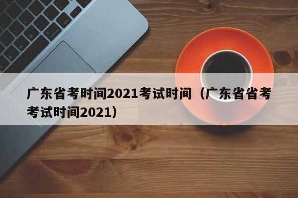广东省考时间2021考试时间（广东省省考考试时间2021）