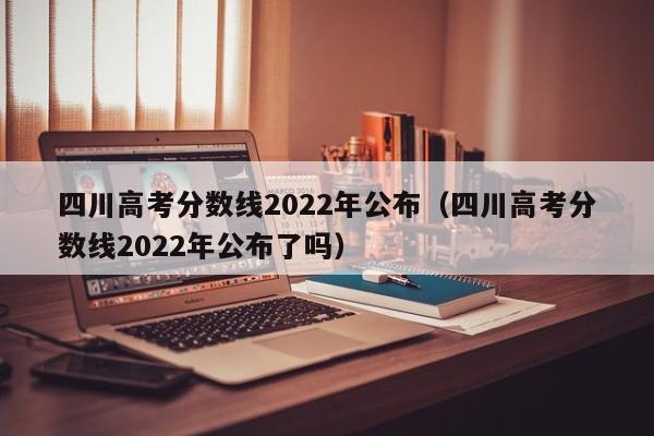 四川高考分数线2022年公布（四川高考分数线2022年公布了吗）