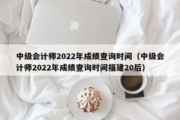 中级会计师2022年成绩查询时间（中级会计师2022年成绩查询时间福建20后）