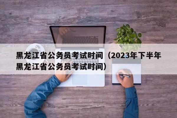 黑龙江省公务员考试时间（2023年下半年黑龙江省公务员考试时间）