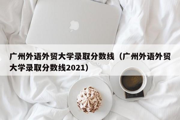广州外语外贸大学录取分数线（广州外语外贸大学录取分数线2021）