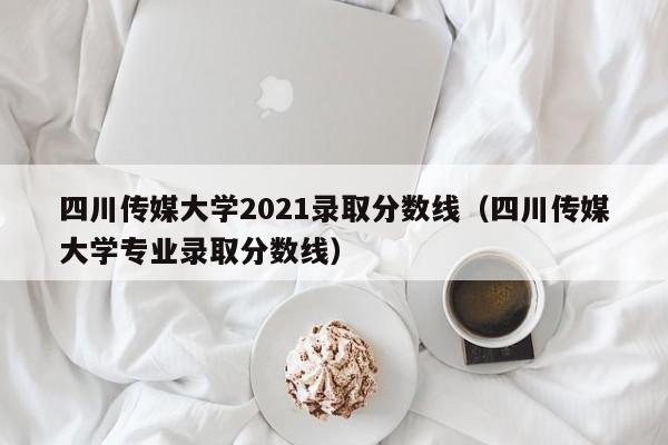 四川传媒大学2021录取分数线（四川传媒大学专业录取分数线）
