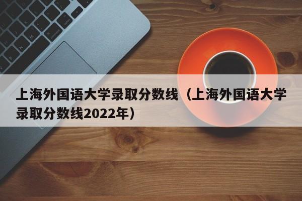 上海外国语大学录取分数线（上海外国语大学录取分数线2022年）