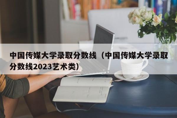 中国传媒大学录取分数线（中国传媒大学录取分数线2023艺术类）