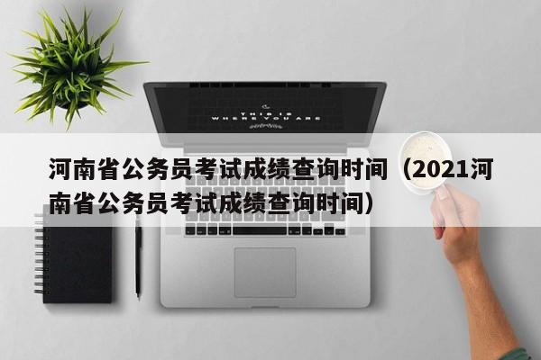 河南省公务员考试成绩查询时间（2021河南省公务员考试成绩查询时间）