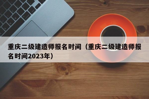 重庆二级建造师报名时间（重庆二级建造师报名时间2023年）