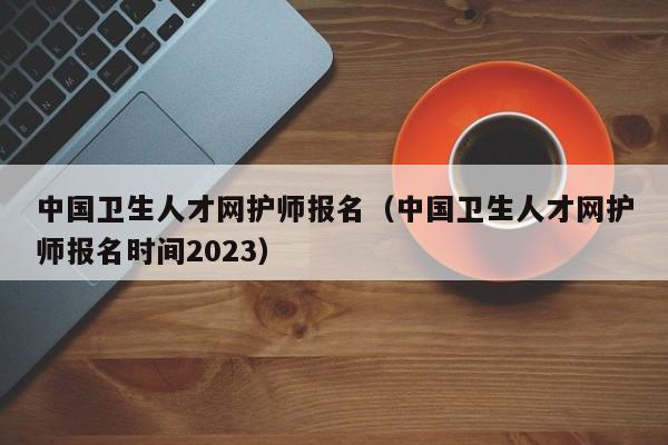 中国卫生人才网护师报名（中国卫生人才网护师报名时间2023）