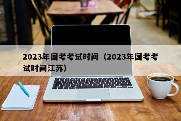 2023年国考考试时间（2023年国考考试时间江苏）