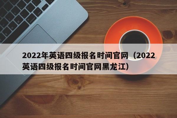 2022年英语四级报名时间官网（2022英语四级报名时间官网黑龙江）