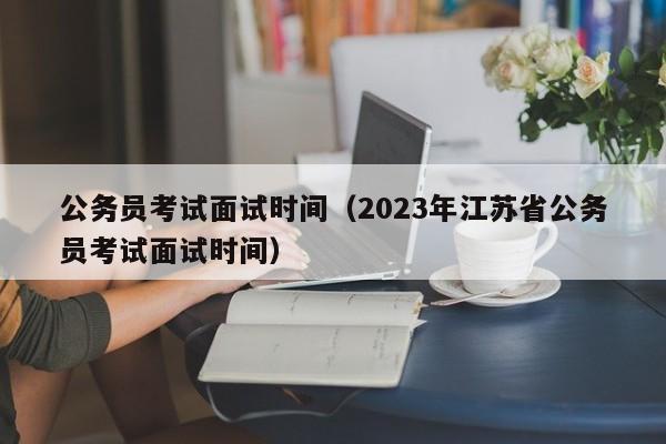 公务员考试面试时间（2023年江苏省公务员考试面试时间）