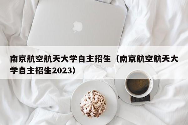 南京航空航天大学自主招生（南京航空航天大学自主招生2023）