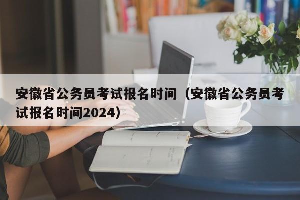 安徽省公务员考试报名时间（安徽省公务员考试报名时间2024）