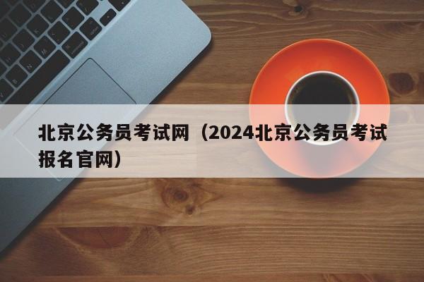 北京公务员考试网（2024北京公务员考试报名官网）