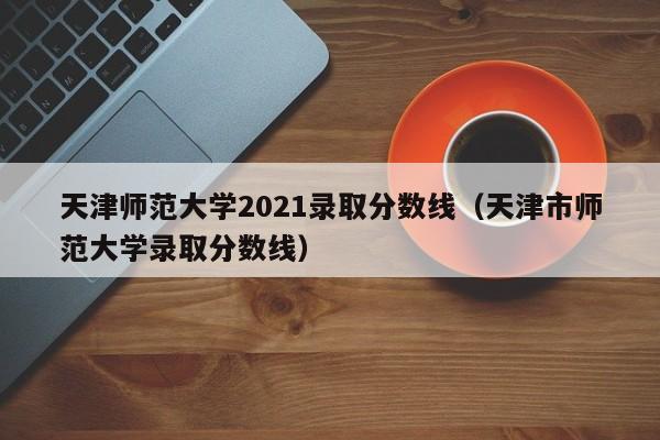 天津师范大学2021录取分数线（天津市师范大学录取分数线）
