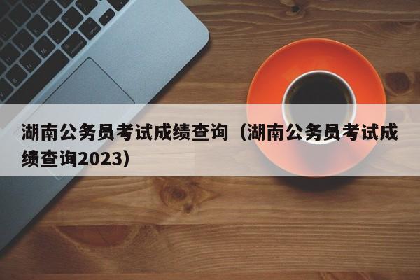 湖南公务员考试成绩查询（湖南公务员考试成绩查询2023）
