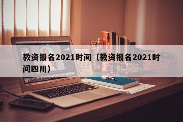 教资报名2021时间（教资报名2021时间四川）
