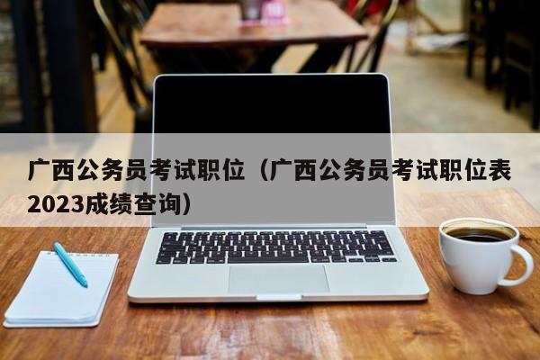 广西公务员考试职位（广西公务员考试职位表2023成绩查询）