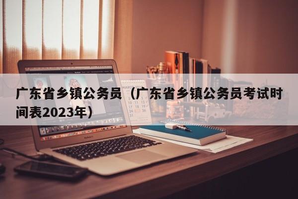 广东省乡镇公务员（广东省乡镇公务员考试时间表2023年）