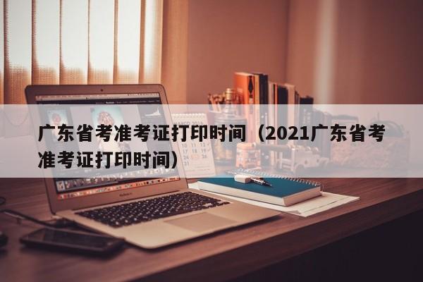 广东省考准考证打印时间（2021广东省考准考证打印时间）