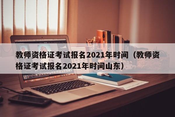 教师资格证考试报名2021年时间（教师资格证考试报名2021年时间山东）