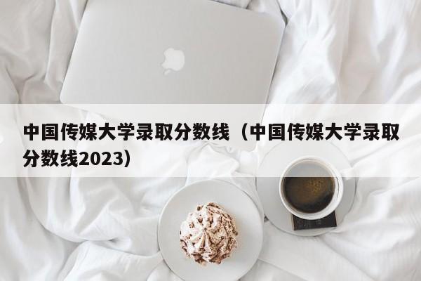 中国传媒大学录取分数线（中国传媒大学录取分数线2023）