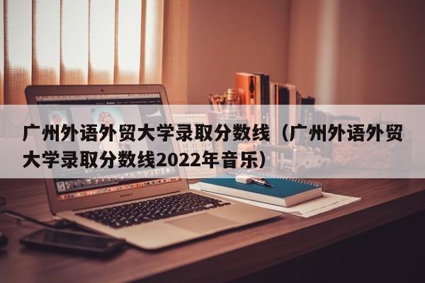 广州外语外贸大学录取分数线（广州外语外贸大学录取分数线2022年音乐）