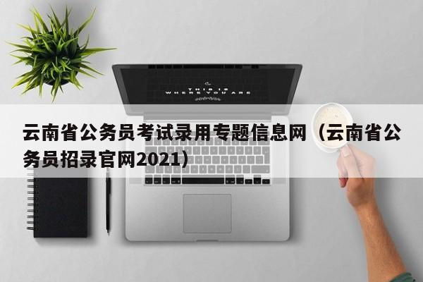 云南省公务员考试录用专题信息网（云南省公务员招录官网2021）