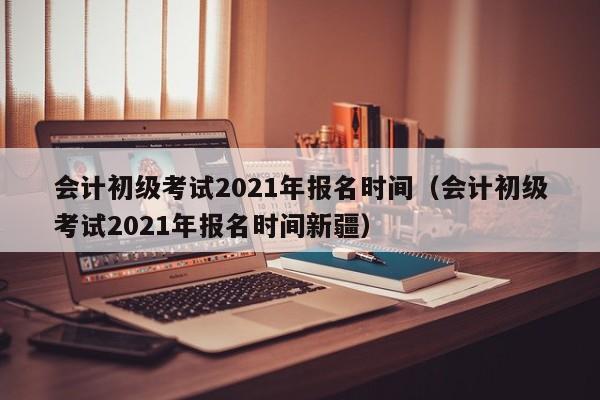 会计初级考试2021年报名时间（会计初级考试2021年报名时间新疆）
