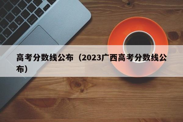 高考分数线公布（2023广西高考分数线公布）