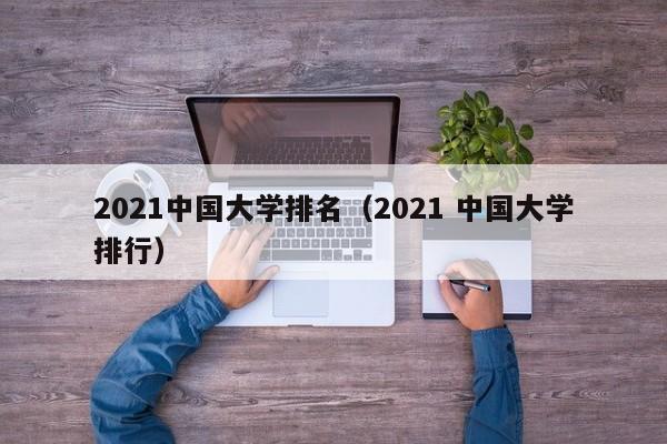 2021中国大学排名（2021 中国大学排行）