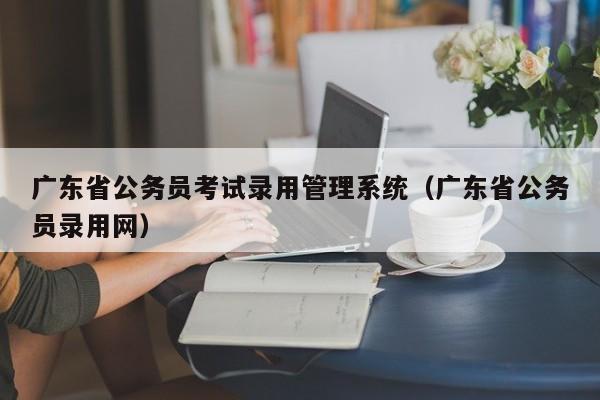 广东省公务员考试录用管理系统（广东省公务员录用网）