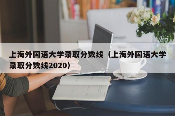 上海外国语大学录取分数线（上海外国语大学录取分数线2020）