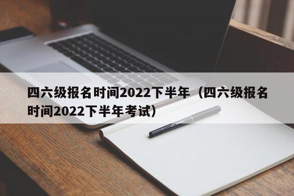 四六级报名时间2022下半年（四六级报名时间2022下半年考试）